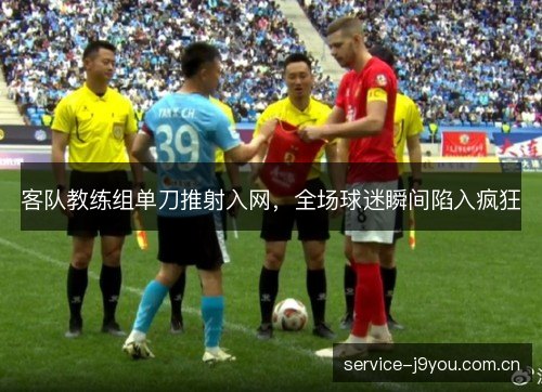客队教练组单刀推射入网，全场球迷瞬间陷入疯狂